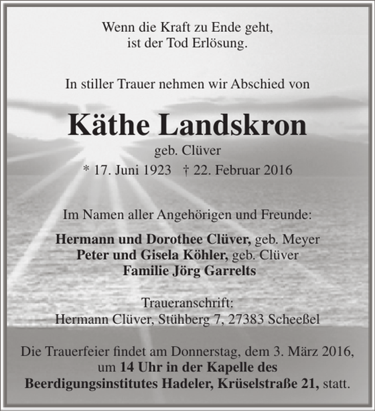 <p>Wenn die Kraft zu Ende geht,<br />ist der Tod Erlösung.<br />In stiller Trauer nehmen wir Abschied von</p><p>Käthe Landskron<br />geb. Clüver<br />* 17. Juni 1923 † 22. Februar 2016</p><p>Im Namen aller Angehörigen und Freunde:<br />Hermann und Dorothee Clüver, geb. Meyer<br />Peter und Gisela Köhler, geb. Clüver<br />Familie Jörg Garrelts<br />Traueranschrift:<br />Hermann Clüver, Stühberg 7, 27383 Scheeßel<br />Die Trauerfeier findet am Donnerstag, dem 3. März 2016,<br />um 14 Uhr in der Kapelle des<br />Beerdigungsinstitutes Hadeler, Krüselstraße 21, statt.</p>