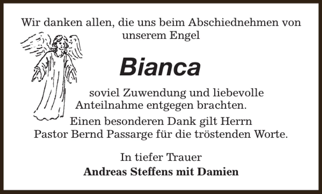 <p>Wir danken allen, die uns beim Abschiednehmen von<br />unserem Engel</p><p>Bianca<br />soviel Zuwendung und liebevolle<br />Anteilnahme entgegen brachten.<br />Einen besonderen Dank gilt Herrn<br />Pastor Bernd Passarge für die tröstenden Worte.<br />In tiefer Trauer<br />Andreas Steffens mit Damien</p>