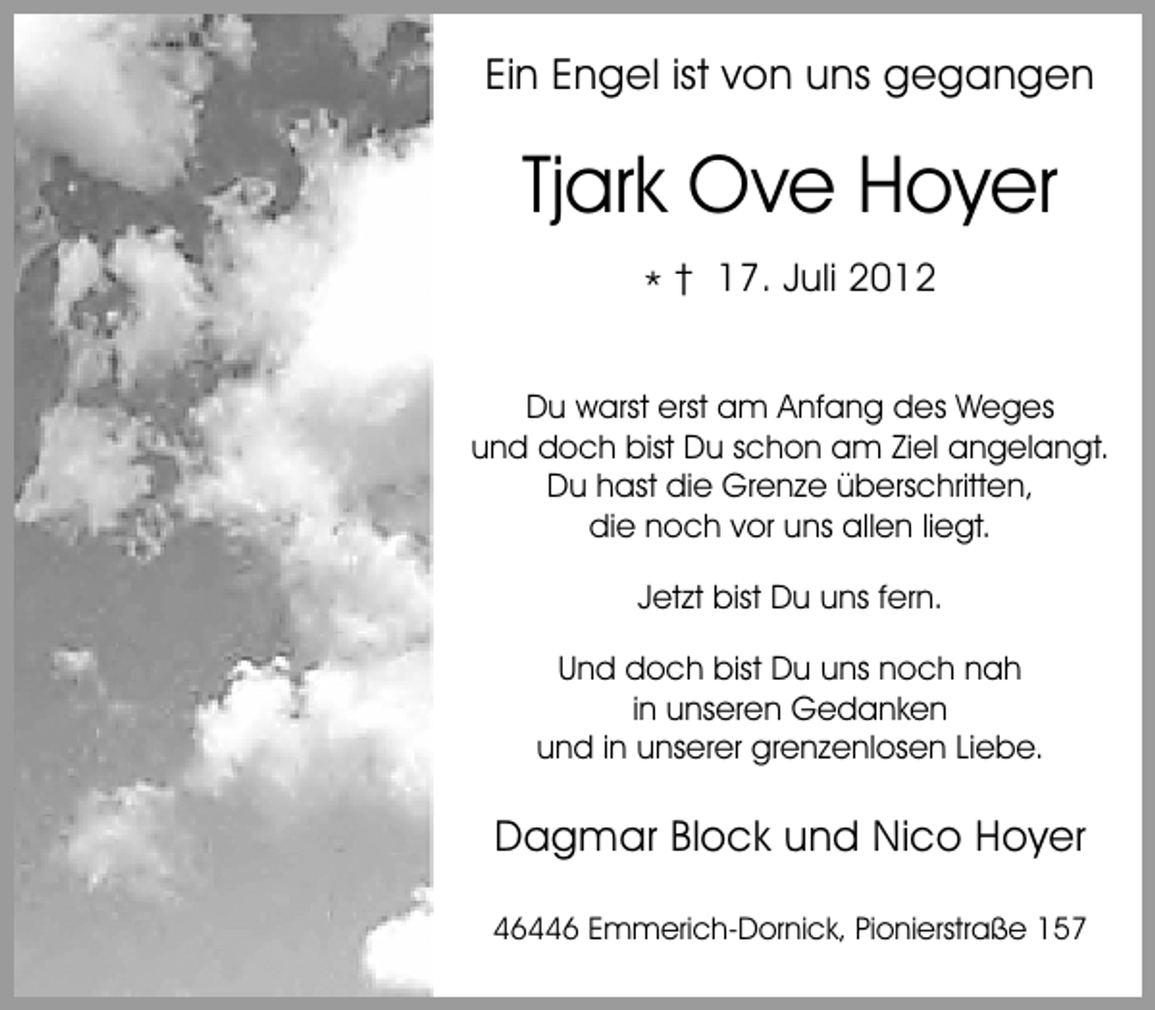 <p>Ein Engel ist von uns gegangen</p><p>Tjark Ove Hoyer<br />* † 17. Juli 2012</p><p>Es ist schwer, einen geliebten Menschen zu<br />Du warst wieviel Liebe, Freundschaft un<br />zu erfahren, erst am Anfang des Weges<br />und doch bist Du wurde.<br />entgegengebrachtschon am Ziel angelangt.<br />Du hast die Grenze überschritten,<br />die noch vor uns allen liegt.</p><p>Danke allen, die sich mit uns verbunden<br />Jetzt<br />in so vielfältiger bist Du uns fern.<br />Weise zum Ausdruck brach<br />seinem letzten WegDu uns noch nah<br />Und doch bist begleiteten.<br />in unseren Gedanken<br />und in unserer grenzenlosen Liebe.</p><p>Dagmar Block und Nico Hoyer<br />46446 Emmerich-Dornick, Pionierstraße 157</p>