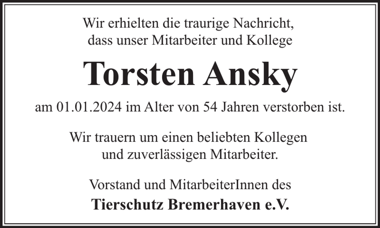 <p>Wir erhielten die traurige Nachricht,<br />dass unser Mitarbeiter und Kollege</p><p>Torsten Ansky<br />am 01.01.2024 im Alter von 54 Jahren verstorben ist.<br />Wir trauern um einen beliebten Kollegen<br />und zuverlässigen Mitarbeiter.<br />Vorstand und MitarbeiterInnen des</p><p>Tierschutz Bremerhaven e.V.</p>