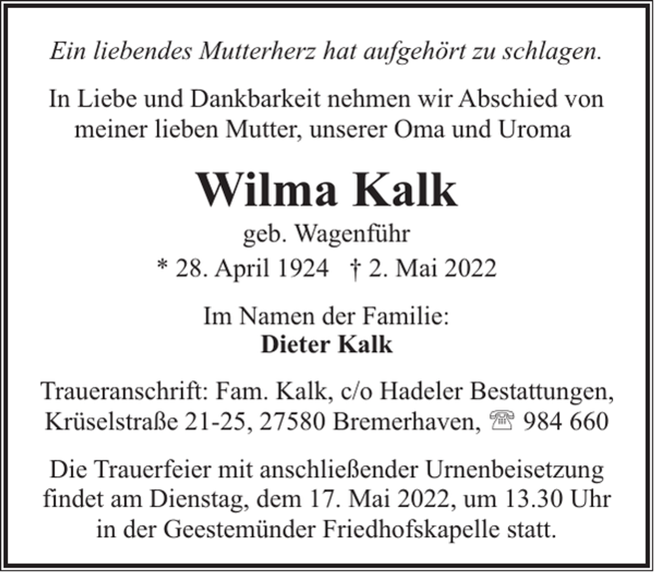 <p>Ein liebendes Mutterherz hat aufgehört zu schlagen.<br />In Liebe und Dankbarkeit nehmen wir Abschied von<br />meiner lieben Mutter, unserer Oma und Uroma</p><p>Wilma Kalk</p><p>geb. Wagenführ<br />* 28. April 1924 † 2. Mai 2022<br />Im Namen der Familie:<br />Dieter Kalk<br />Traueranschrift: Fam. Kalk, c/o Hadeler Bestattungen,<br />Krüselstraße 21-25, 27580 Bremerhaven, ' 984 660<br />Die Trauerfeier mit anschließender Urnenbeisetzung<br />findet am Dienstag, dem 17. Mai 2022, um 13.30 Uhr<br />in der Geestemünder Friedhofskapelle statt.</p>