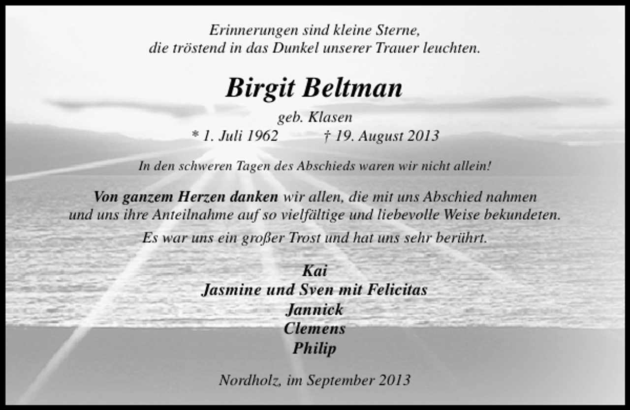 <p>Erinnerungen sind kleine Sterne,<br />die tröstend in das Dunkel unserer Trauer leuchten.</p><p>Birgit Beltman</p><p>geb. Klasen<br />* 1. Juli 1962<br />† 19. August 2013<br />In den schweren Tagen des Abschieds waren wir nicht allein!</p><p>Von ganzem Herzen danken wir allen, die mit uns Abschied nahmen<br />und uns ihre Anteilnahme auf so vielfältige und liebevolle Weise bekundeten.<br />Es war uns ein großer Trost und hat uns sehr berührt.</p><p>Kai<br />Jasmine und Sven mit Felicitas<br />Jannick<br />Clemens<br />Philip<br />Nordholz, im September 2013</p>