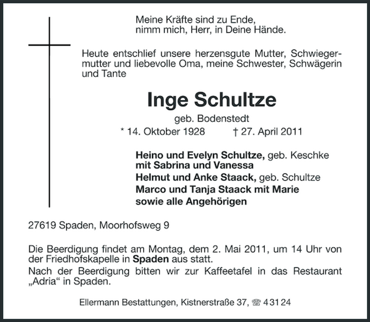 <p>Meine Kräfte sind zu Ende, nimm mich, Herr, in Deine Hände. Heute entschlief unsere herzensgute Mutter, Schwiegermutter und liebevolle Oma, meine Schwester, Schwägerin und Tante</p><p>Inge Schultze<br />geb. Bodenstedt * 14. Oktober 1928 † 27. April 2011 Heino und Evelyn Schultze, geb. Keschke mit Sabrina und Vanessa Helmut und Anke Staack, geb. Schultze Marco und Tanja Staack mit Marie sowie alle Angehörigen 27619 Spaden, Moorhofsweg 9 Die Beerdigung findet am Montag, dem 2. Mai 2011, um 14 Uhr von der Friedhofskapelle in Spaden aus statt. Nach der Beerdigung bitten wir zur Kaffeetafel in das Restaurant „Adria“ in Spaden.<br />Ellermann Bestattungen, Kistnerstraße 37, 4 31 24</p>