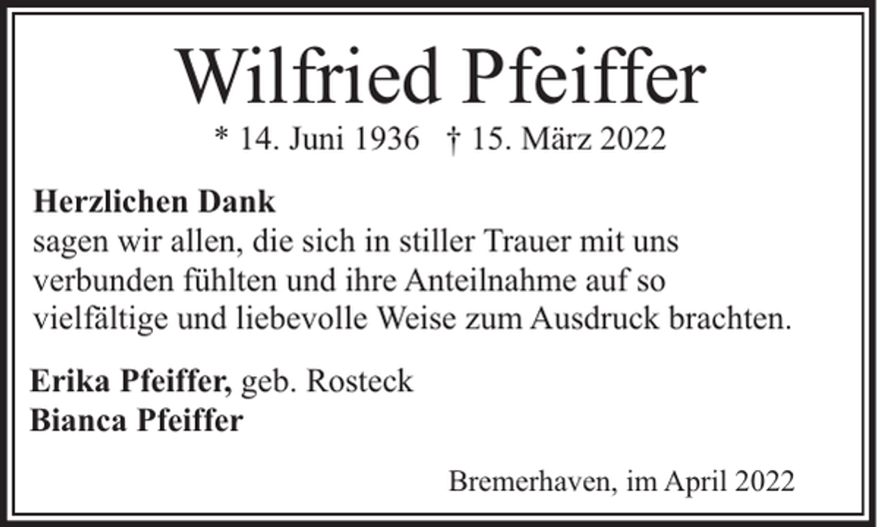 <p>Wilfried Pfeiffer<br />* 14. Juni 1936 † 15. März 2022</p><p>Herzlichen Dank<br />sagen wir allen, die sich in stiller Trauer mit uns<br />verbunden fühlten und ihre Anteilnahme auf so<br />vielfältige und liebevolle Weise zum Ausdruck brachten.<br />Erika Pfeiffer, geb. Rosteck<br />Bianca Pfeiffer<br />Bremerhaven, im April 2022</p>