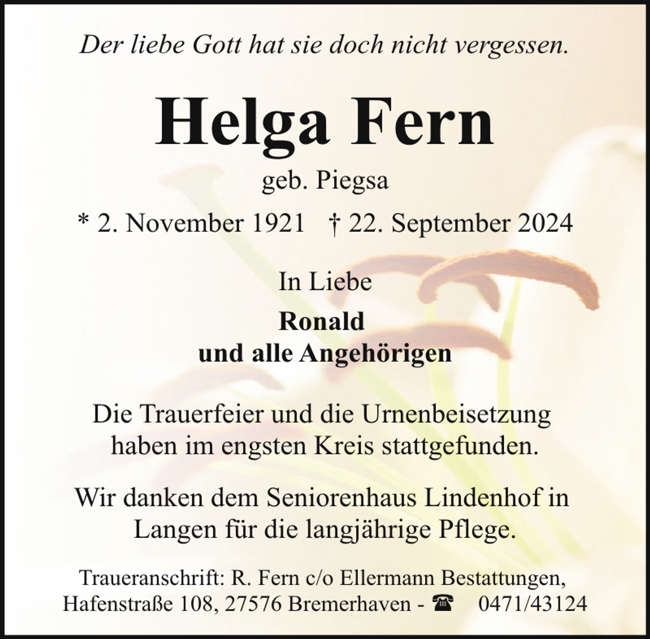 <p>Der liebe Gott hat sie doch nicht vergessen.</p>
<p>Helga Fern<br />geb. Piegsa</p>
<p>* 2. November 1921 † 22. September 2024<br />In Liebe<br />Ronald<br />und alle Angehörigen<br />Die Trauerfeier und die Urnenbeisetzung<br />haben im engsten Kreis stattgefunden.<br />Wir danken dem Seniorenhaus Lindenhof in<br />Langen für die langjährige Pflege.<br />Traueranschrift: R. Fern c/o Ellermann Bestattungen,<br />Hafenstraße 108, 27576 Bremerhaven - ( 0471/43124</p>