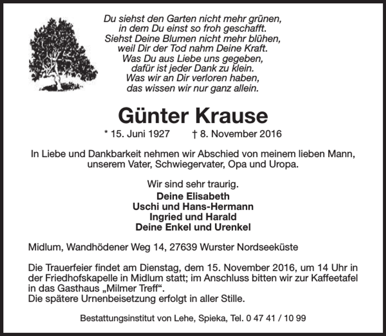 <p>Du siehst den Garten nicht mehr grünen,<br />in dem Du einst so froh geschafft.<br />Siehst Deine Blumen nicht mehr blühen,<br />weil Dir der Tod nahm Deine Kraft.<br />Was Du aus Liebe uns gegeben,<br />dafür ist jeder Dank zu klein.<br />Was wir an Dir verloren haben,<br />das wissen wir nur ganz allein.</p><p>Günter Krause</p><p>* 15. Juni 1927</p><p>† 8. November 2016</p><p>In Liebe und Dankbarkeit nehmen wir Abschied von meinem lieben Mann,<br />unserem Vater, Schwiegervater, Opa und Uropa.<br />Wir sind sehr traurig.<br />Deine Elisabeth<br />Uschi und Hans-Hermann<br />Ingried und Harald<br />Deine Enkel und Urenkel<br />Midlum, Wandhödener Weg 14, 27639 Wurster Nordseeküste<br />Die Trauerfeier findet am Dienstag, dem 15. November 2016, um 14 Uhr in<br />der Friedhofskapelle in Midlum statt; im Anschluss bitten wir zur Kaffeetafel<br />in das Gasthaus „Milmer Treff“.<br />Die spätere Urnenbeisetzung erfolgt in aller Stille.<br />Bestattungsinstitut von Lehe, Spieka, Tel. 0 47 41 / 10 99</p>