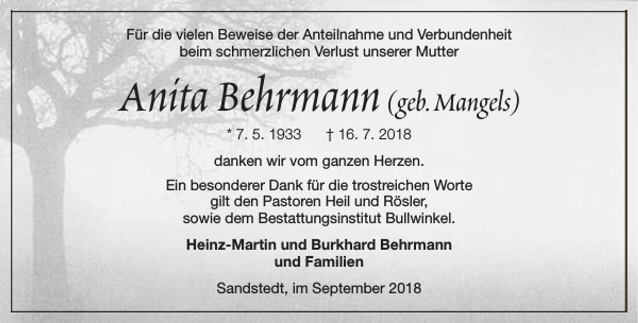 <p>Für die vielen Beweise der Anteilnahme und Verbundenheit<br />beim schmerzlichen Verlust unserer Mutter</p><p>Anita Behrmann (geb.Mangels)<br />* 7. 5. 1933</p><p>† 16. 7. 2018</p><p>danken wir vom ganzen Herzen.<br />Ein besonderer Dank für die trostreichen Worte<br />gilt den Pastoren Heil und Rösler,<br />sowie dem Bestattungsinstitut Bullwinkel.<br />Heinz-Martin und Burkhard Behrmann<br />und Familien<br />Sandstedt, im September 2018</p>