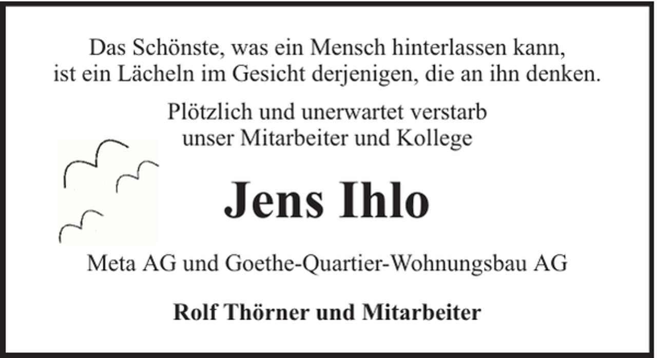 <p>Das Schönste, was ein Mensch hinterlassen kann,<br />ist ein Lächeln im Gesicht derjenigen, die an ihn denken.<br />Plötzlich und unerwartet verstarb<br />unser Mitarbeiter und Kollege</p><p>Jens Ihlo<br />Meta AG und Goethe-Quartier-Wohnungsbau AG<br />Rolf Thörner und Mitarbeiter</p>