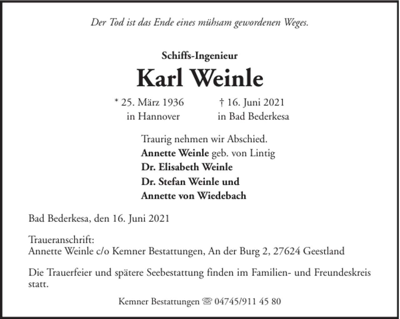 <p>Der Tod ist das Ende eines mühsam gewordenen Weges.<br />Schiffs-Ingenieur</p><p>Karl Weinle<br />* 25. März 1936<br />in Hannover</p><p>† 16. Juni 2021<br />in Bad Bederkesa</p><p>Traurig nehmen wir Abschied.<br />Annette Weinle geb. von Lintig<br />Dr. Elisabeth Weinle<br />Dr. Stefan Weinle und<br />Annette von Wiedebach<br />Bad Bederkesa, den 16. Juni 2021<br />Traueranschrift:<br />Annette Weinle c/o Kemner Bestattungen, An der Burg 2, 27624 Geestland<br />Die Trauerfeier und spätere Seebestattung finden im Familien- und Freundeskreis<br />statt.<br />Kemner Bestattungen</p><p>04745/911 45 80</p>