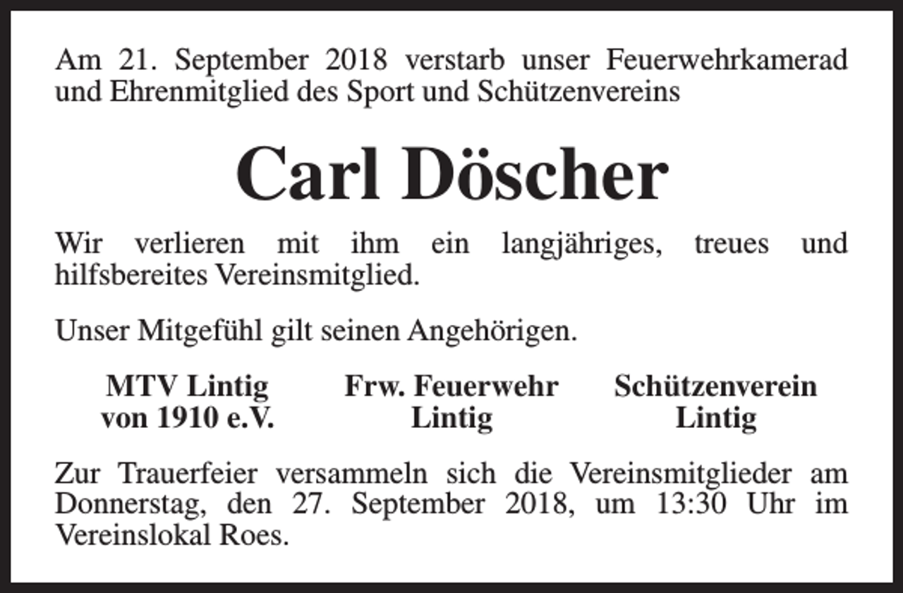<p>Am 21. September 2018 verstarb unser Feuerwehrkamerad<br />und Ehrenmitglied des Sport und Schützenvereins</p><p>Carl Döscher</p><p>Wir verlieren mit ihm ein<br />hilfsbereites Vereinsmitglied.</p><p>langjähriges,</p><p>treues</p><p>und</p><p>Unser Mitgefühl gilt seinen Angehörigen.<br />MTV Lintig<br />von 1910 e.V.</p><p>Frw. Feuerwehr<br />Lintig</p><p>Schützenverein<br />Lintig</p><p>Zur Trauerfeier versammeln sich die Vereinsmitglieder am<br />Donnerstag, den 27. September 2018, um 13:30 Uhr im<br />Vereinslokal Roes.</p>