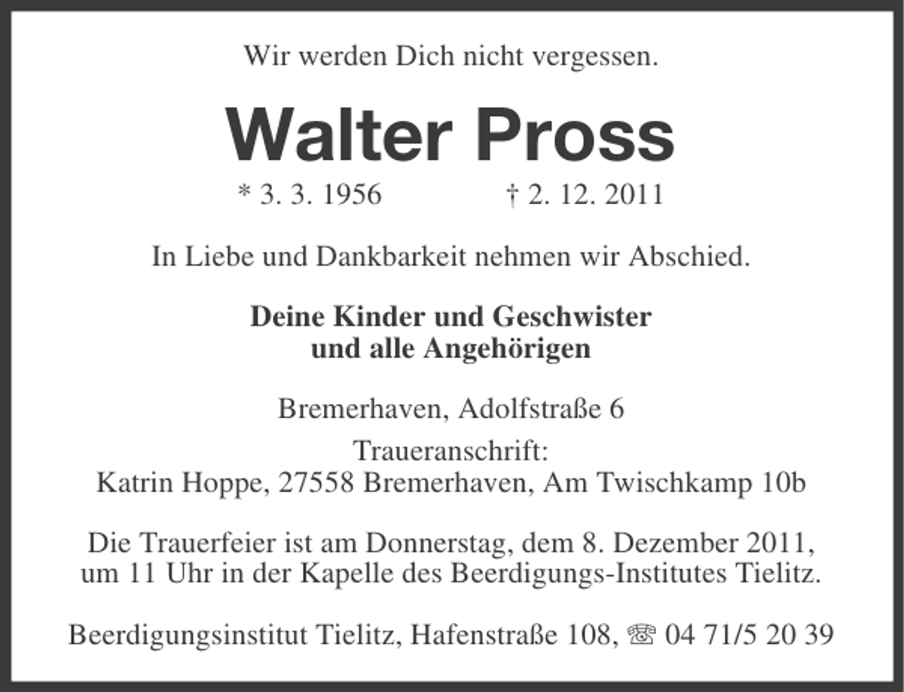 <p>Wir werden Dich nicht vergessen.</p><p>Walter Pross<br />* 3. 3. 1956</p><p>† 2. 12. 2011</p><p>In Liebe und Dankbarkeit nehmen wir Abschied.<br />Deine Kinder und Geschwister<br />und alle Angehörigen<br />Bremerhaven, Adolfstraße 6<br />Traueranschrift:<br />Katrin Hoppe, 27558 Bremerhaven, Am Twischkamp 10b<br />Die Trauerfeier ist am Donnerstag, dem 8. Dezember 2011,<br />um 11 Uhr in der Kapelle des Beerdigungs-Institutes Tielitz.<br />Beerdigungsinstitut Tielitz, Hafenstraße 108, 04 71/5 20 39</p>