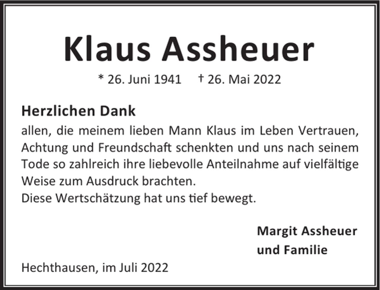 <p>Klaus Assheuer<br />* 26. Juni 1941</p><p>† 26. Mai 2022</p><p>Herzlichen Dank</p><p>allen, die meinem lieben Mann Klaus im Leben Vertrauen,<br />Achtung und FreundschaL schenkten und uns nach seinem<br />Tode so zahlreich ihre liebevolle Anteilnahme auf vielfälge<br />Weise zum Ausdruck brachten.<br />Diese Wertschätzung hat uns ef bewegt.</p><p>Hechthausen, im Juli 2022</p><p>Margit Assheuer<br />und Familie</p>