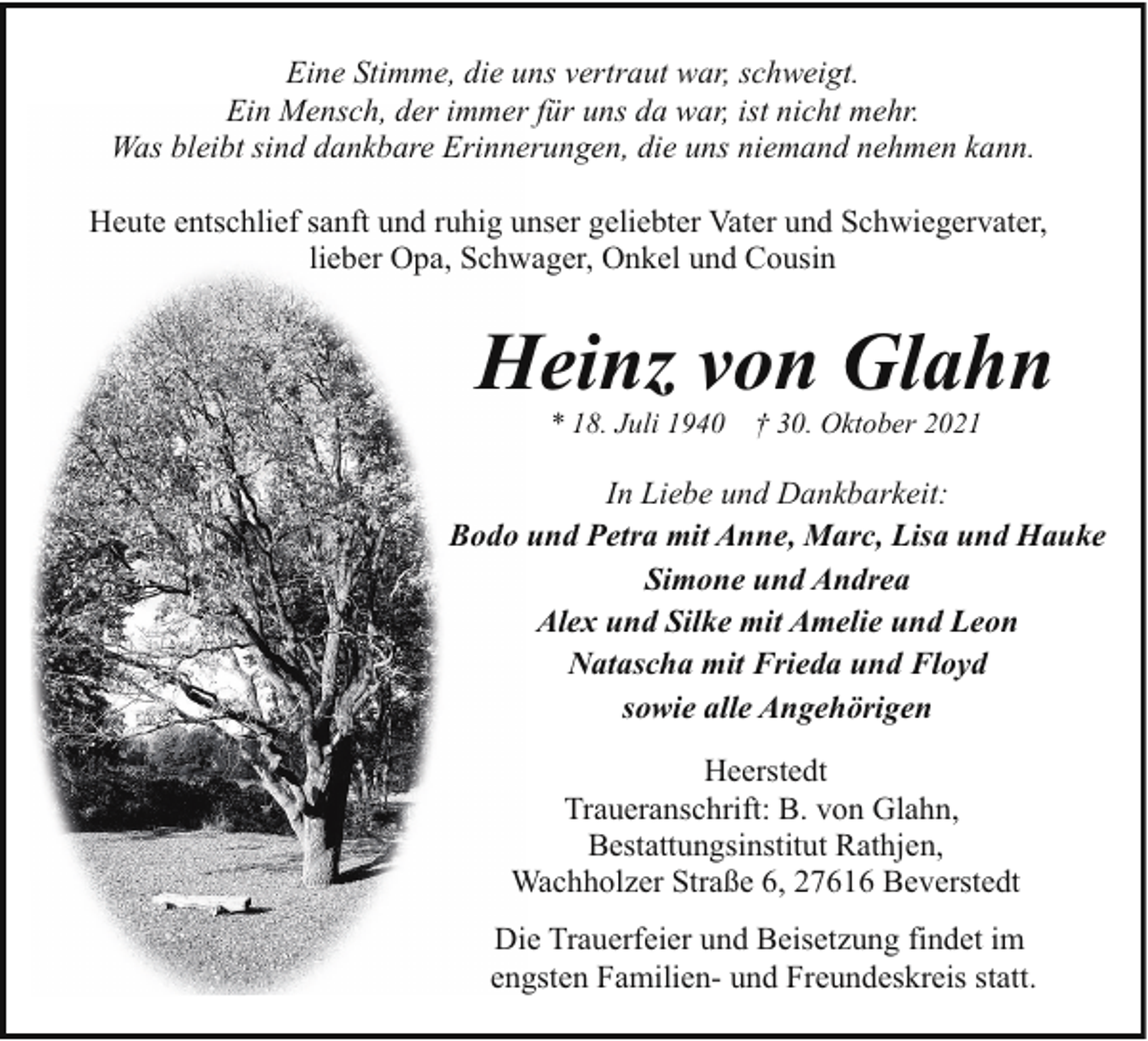 <p>Eine Stimme, die uns vertraut war, schweigt.<br />Ein Mensch, der immer für uns da war, ist nicht mehr.<br />Was bleibt sind dankbare Erinnerungen, die uns niemand nehmen kann.<br />Heute entschlief sanft und ruhig unser geliebter Vater und Schwiegervater,<br />lieber Opa, Schwager, Onkel und Cousin</p><p>Heinz von Glahn<br />* 18. Juli 1940</p><p>† 30. Oktober 2021</p><p>In Liebe und Dankbarkeit:<br />Bodo und Petra mit Anne, Marc, Lisa und Hauke<br />Simone und Andrea<br />Alex und Silke mit Amelie und Leon<br />Natascha mit Frieda und Floyd<br />sowie alle Angehörigen<br />Heerstedt<br />Traueranschrift: B. von Glahn,<br />Bestattungsinstitut Rathjen,<br />Wachholzer Straße 6, 27616 Beverstedt<br />Die Trauerfeier und Beisetzung findet im<br />engsten Familien- und Freundeskreis statt.</p>