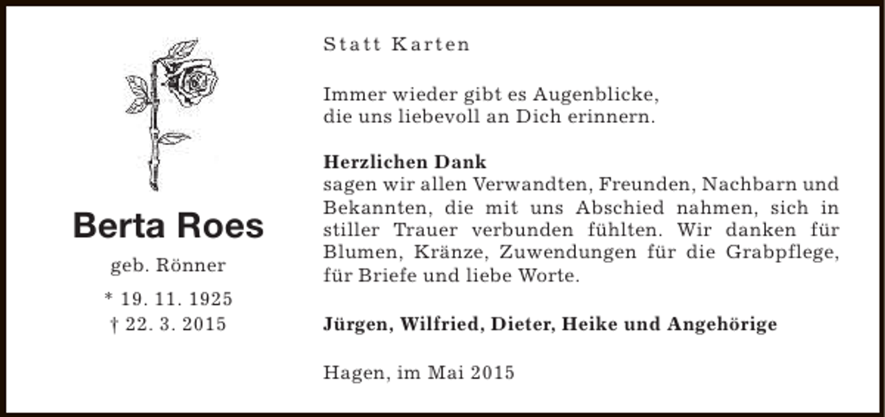 <p>S t a t t K a rt e n<br />Immer wieder gibt es Augenblicke,<br />die uns liebevoll an Dich erinnern.</p><p>Berta Roes<br />geb. Rönner<br />* 19. 11. 1925<br />† 22. 3. 2015</p><p>Herzlichen Dank<br />sagen wir allen Verwandten, Freunden, Nachbarn und<br />Bekannten, die mit uns Abschied nahmen, sich in<br />stiller Trauer verbunden fühlten. Wir danken für<br />Blumen, Kränze, Zuwendungen für die Grabpflege,<br />für Briefe und liebe Worte.<br />Jürgen, Wilfried, Dieter, Heike und Angehörige<br />Hagen, im Mai 2015</p>