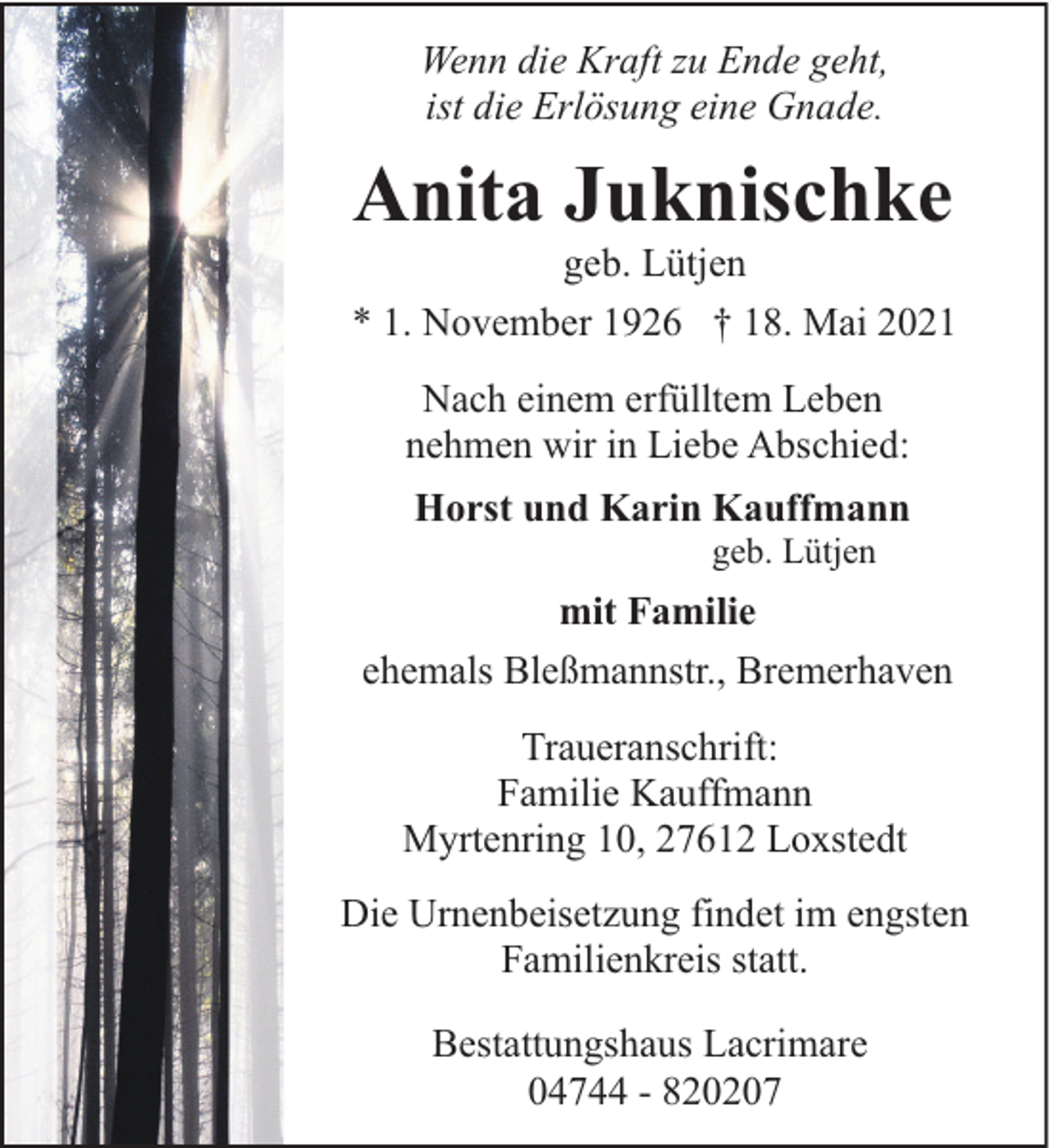 <p>Wenn die Kraft zu Ende geht,<br />ist die Erlösung eine Gnade.</p><p>Anita Juknischke</p><p>geb. Lütjen<br />* 1. November 1926 † 18. Mai 2021<br />Nach einem erfülltem Leben<br />nehmen wir in Liebe Abschied:<br />Horst und Karin Kauffmann<br />geb. Lütjen</p><p>mit Familie<br />ehemals Bleßmannstr., Bremerhaven<br />Traueranschrift:<br />Familie Kauffmann<br />Myrtenring 10, 27612 Loxstedt<br />Die Urnenbeisetzung findet im engsten<br />Familienkreis statt.<br />Bestattungshaus Lacrimare<br />04744 - 820207</p>