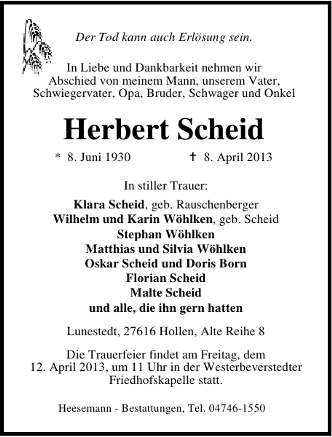 <p>Der Tod kann auch Erlösung sein.<br />In Liebe und Dankbarkeit nehmen wir<br />Abschied von meinem Mann, unserem Vater,<br />Schwiegervater, Opa, Bruder, Schwager und Onkel</p><p>Herbert Scheid</p><p>* 8. Juni 1930</p><p>8. April 2013</p><p>In stiller Trauer:<br />Klara Scheid, geb. Rauschenberger<br />Wilhelm und Karin Wöhlken, geb. Scheid<br />Stephan Wöhlken<br />Matthias und Silvia Wöhlken<br />Oskar Scheid und Doris Born<br />Florian Scheid<br />Malte Scheid<br />und alle, die ihn gern hatten<br />Lunestedt, 27616 Hollen, Alte Reihe 8<br />Die Trauerfeier findet am Freitag, dem<br />12. April 2013, um 11 Uhr in der Westerbeverstedter<br />Friedhofskapelle statt.<br />Heesemann - Bestattungen, Tel. 04746-1550</p>