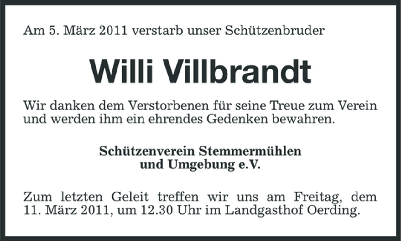 <p>Am 5. März 2011 verstarb unser Schützenbruder</p><p>Willi Villbrandt<br />Wir danken dem Verstorbenen für seine Treue zum Verein und werden ihm ein ehrendes Gedenken bewahren.</p><p>Schützenverein Stemmermühlen und Umgebung e.V. Zum letzten Geleit treffen wir uns am Freitag, dem 11. März 2011, um 12.30 Uhr im Landgasthof Oerding.</p>