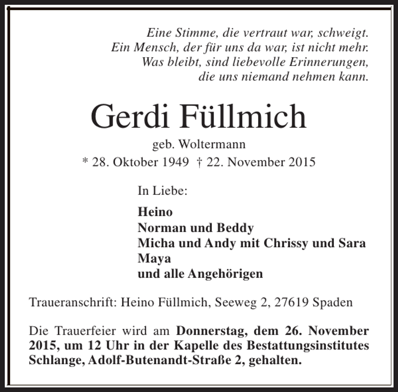 <p>Eine Stimme, die vertraut war, schweigt.<br />Ein Mensch, der für uns da war, ist nicht mehr.<br />Was bleibt, sind liebevolle Erinnerungen,<br />die uns niemand nehmen kann.</p><p>Gerdi Füllmich</p><p>geb. Woltermann<br />* 28. Oktober 1949 † 22. November 2015<br />In Liebe:<br />Heino<br />Norman und Beddy<br />Micha und Andy mit Chrissy und Sara<br />Maya<br />und alle Angehörigen<br />Traueranschrift: Heino Füllmich, Seeweg 2, 27619 Spaden<br />Die Trauerfeier wird am Donnerstag, dem 26. November<br />2015, um 12 Uhr in der Kapelle des Bestattungsinstitutes<br />Schlange, Adolf-Butenandt-Straße 2, gehalten.</p>