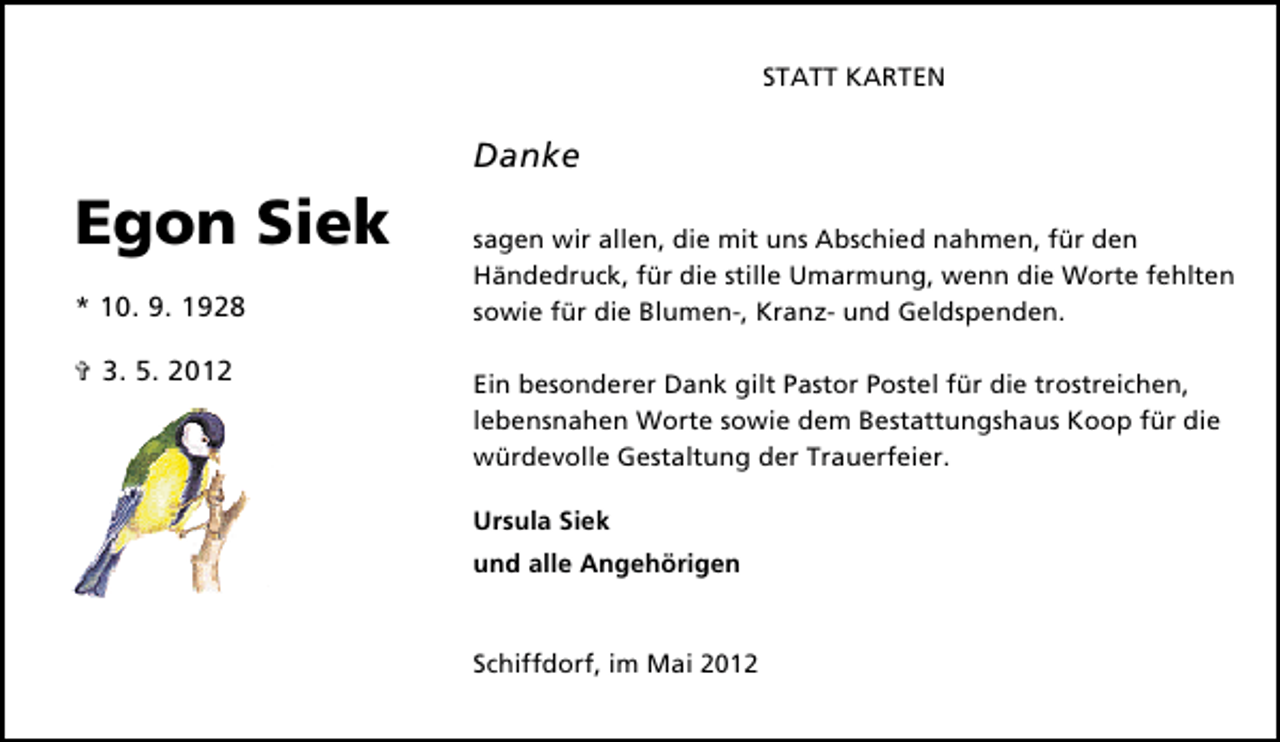 <p>STATT KARTEN</p><p>Danke</p><p>Egon Siek<br />* 10. 9. 1928<br />✞ 3. 5. 2012</p><p>sagen wir allen, die mit uns Abschied nahmen, für den<br />Händedruck, für die stille Umarmung, wenn die Worte fehlten<br />sowie für die Blumen-, Kranz- und Geldspenden.<br />Ein besonderer Dank gilt Pastor Postel für die trostreichen,<br />lebensnahen Worte sowie dem Bestattungshaus Koop für die<br />würdevolle Gestaltung der Trauerfeier.<br />Ursula Siek<br />und alle Angehörigen</p><p>Schiffdorf, im Mai 2012</p>