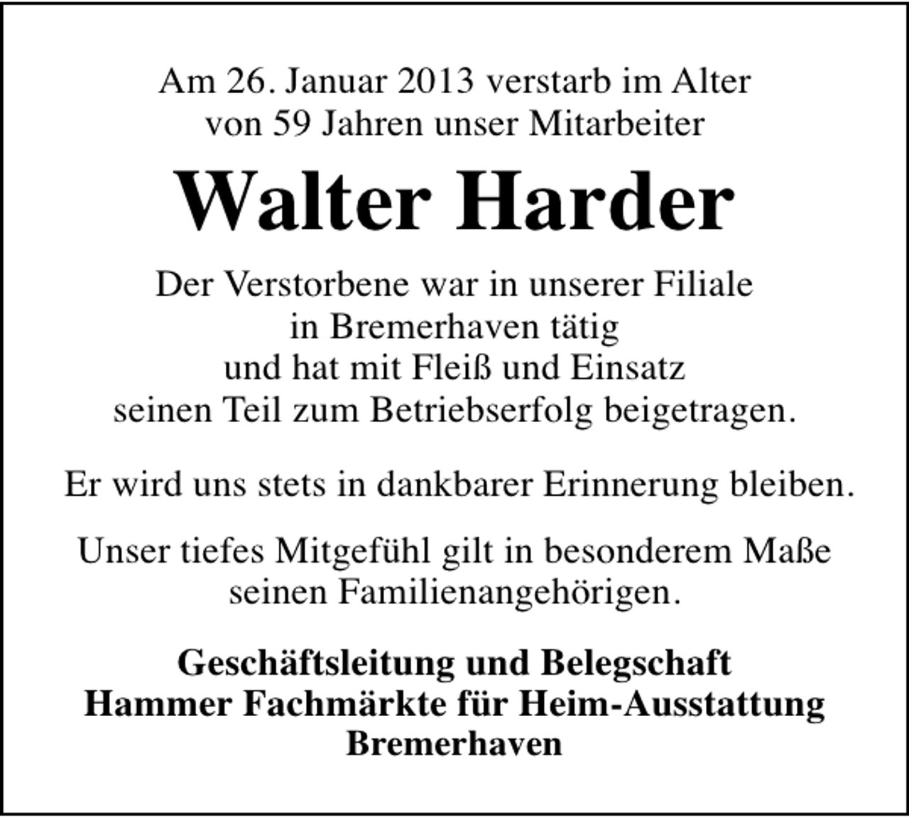 <p>Am 26. Januar 2013 verstarb im Alter<br />von 59 Jahren unser Mitarbeiter</p><p>Walter Harder</p><p>Der Verstorbene war in unserer Filiale<br />in Bremerhaven tätig<br />und hat mit Fleiß und Einsatz<br />seinen Teil zum Betriebserfolg beigetragen.<br />Er wird uns stets in dankbarer Erinnerung bleiben.<br />Unser tiefes Mitgefühl gilt in besonderem Maße<br />seinen Familienangehörigen.<br />Geschäftsleitung und Belegschaft<br />Hammer Fachmärkte für Heim-Ausstattung<br />Bremerhaven</p>