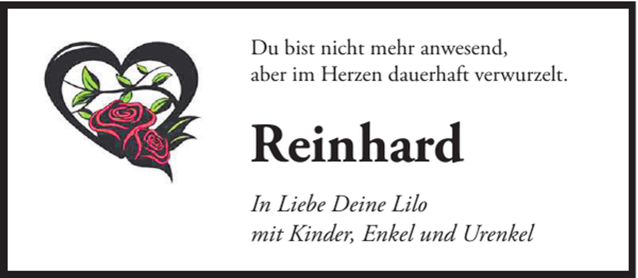 <p>Du bist nicht mehr anwesend,<br />aber im Herzen dauerhaft verwurzelt.</p><p>Reinhard<br />In Liebe Deine Lilo<br />mit Kinder, Enkel und Urenkel</p>