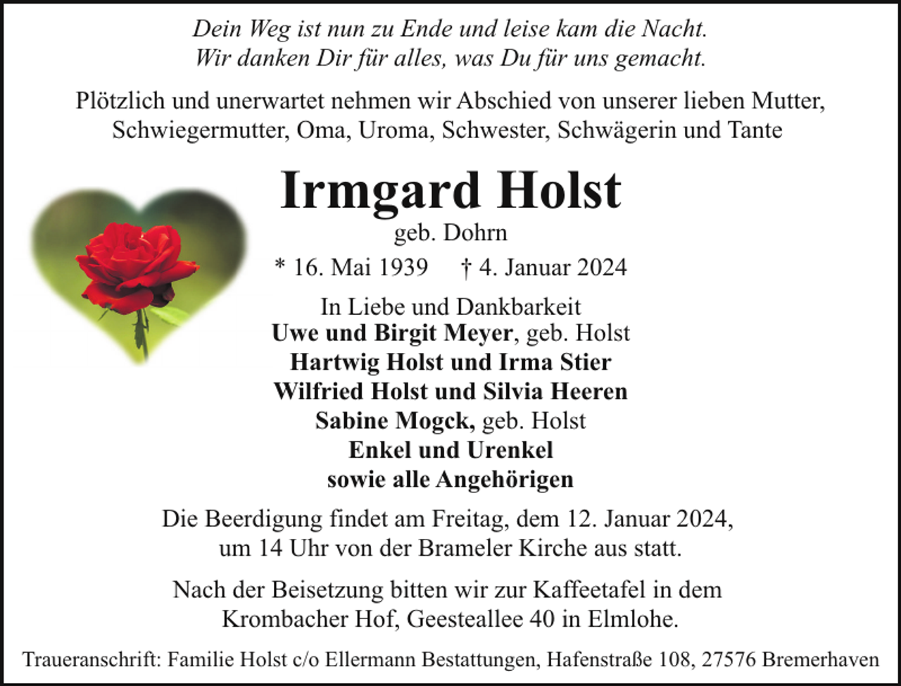 <p>Dein Weg ist nun zu Ende und leise kam die Nacht.<br />Wir danken Dir für alles, was Du für uns gemacht.<br />Plötzlich und unerwartet nehmen wir Abschied von unserer lieben Mutter,<br />Schwiegermutter, Oma, Uroma, Schwester, Schwägerin und Tante</p><p>Irmgard Holst</p><p>geb. Dohrn<br />* 16. Mai 1939 † 4. Januar 2024<br />In Liebe und Dankbarkeit<br />Uwe und Birgit Meyer, geb. Holst<br />Hartwig Holst und Irma Stier<br />Wilfried Holst und Silvia Heeren<br />Sabine Mogck, geb. Holst<br />Enkel und Urenkel<br />sowie alle Angehörigen<br />Die Beerdigung findet am Freitag, dem 12. Januar 2024,<br />um 14 Uhr von der Brameler Kirche aus statt.<br />Nach der Beisetzung bitten wir zur Kaffeetafel in dem<br />Krombacher Hof, Geesteallee 40 in Elmlohe.<br />Traueranschrift: Familie Holst c/o Ellermann Bestattungen, Hafenstraße 108, 27576 Bremerhaven</p>