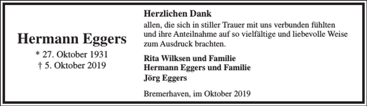 <p>Herzlichen Dank</p><p>Hermann Eggers<br />* 27. Oktober 1931<br />† 5. Oktober 2019</p><p>allen, die sich in stiller Trauer mit uns verbunden fühlten<br />und ihre Anteilnahme auf so vielfältige und liebevolle Weise<br />zum Ausdruck brachten.<br />Rita Wilksen und Familie<br />Hermann Eggers und Familie<br />Jörg Eggers<br />Bremerhaven, im Oktober 2019</p>