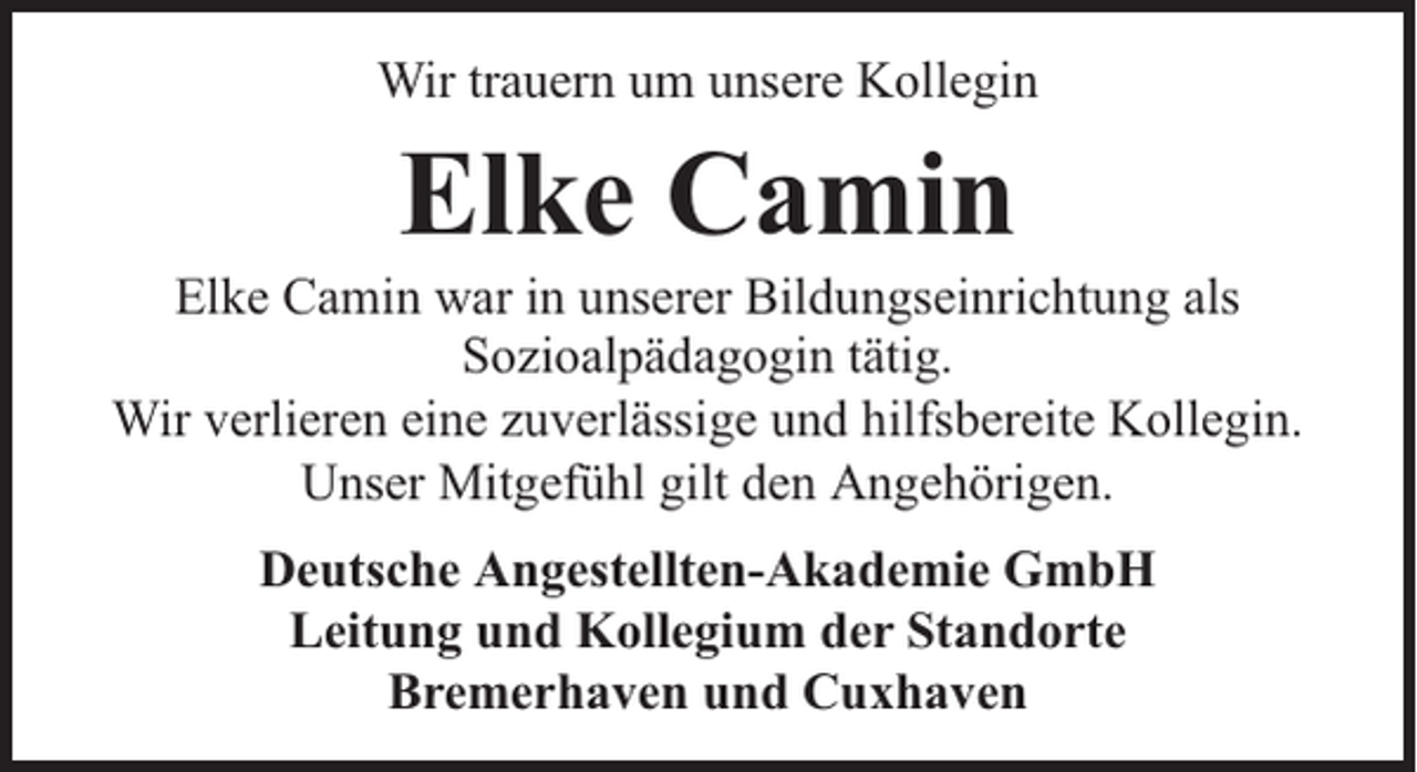 <p>Wir trauern um unsere Kollegin</p><p>Elke Camin</p><p>Elke Camin war in unserer Bildungseinrichtung als<br />Sozioalpädagogin tätig.<br />Wir verlieren eine zuverlässige und hilfsbereite Kollegin.<br />Unser Mitgefühl gilt den Angehörigen.<br />Deutsche Angestellten-Akademie GmbH<br />Leitung und Kollegium der Standorte<br />Bremerhaven und Cuxhaven</p>
