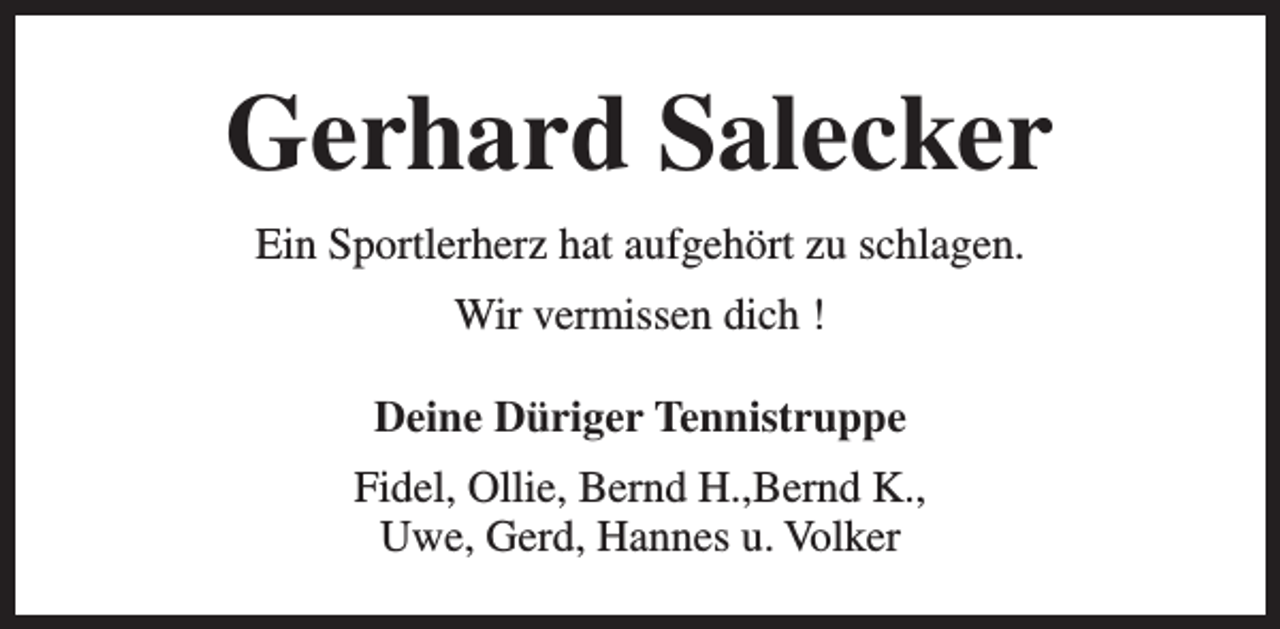 <p>Gerhard Salecker<br />Ein Sportlerherz hat aufgehört zu schlagen.<br />Wir vermissen dich !<br />Deine Düriger Tennistruppe<br />Fidel, Ollie, Bernd H.,Bernd K.,<br />Uwe, Gerd, Hannes u. Volker</p>