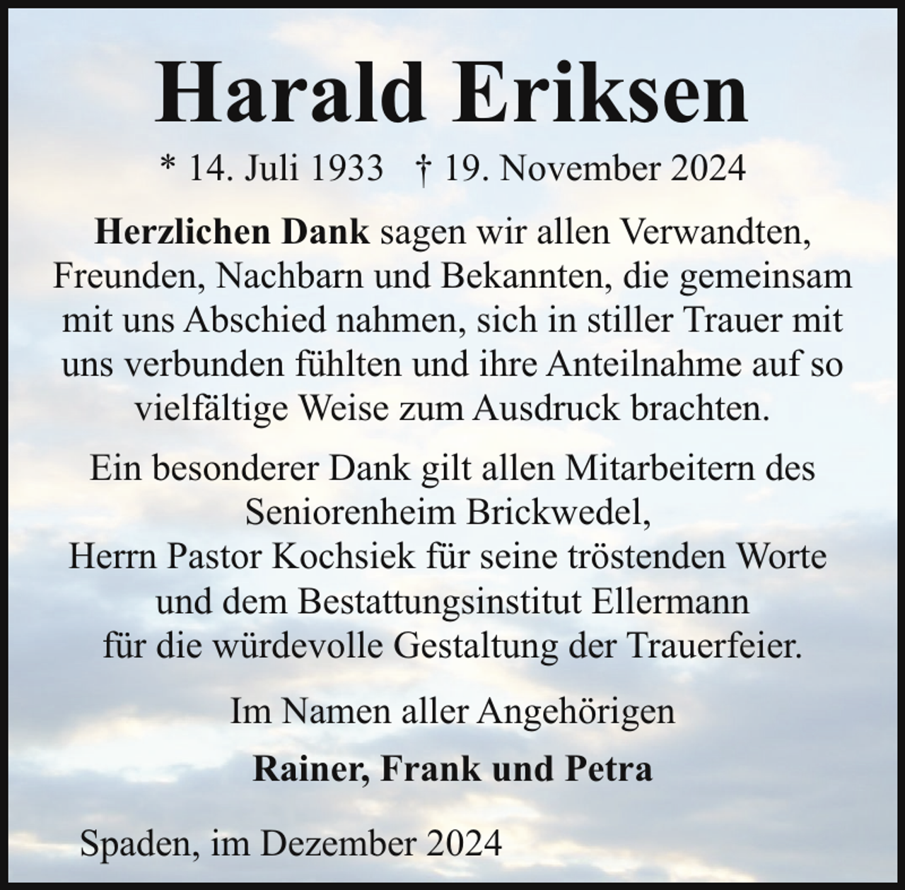 <p>Harald Eriksen<br />* 14. Juli 1933 † 19. November 2024</p><p>Herzlichen Dank sagen wir allen Verwandten,<br />Freunden, Nachbarn und Bekannten, die gemeinsam<br />mit uns Abschied nahmen, sich in stiller Trauer mit<br />uns verbunden fühlten und ihre Anteilnahme auf so<br />vielfältige Weise zum Ausdruck brachten.<br />Ein besonderer Dank gilt allen Mitarbeitern des<br />Seniorenheim Brickwedel,<br />Herrn Pastor Kochsiek für seine tröstenden Worte<br />und dem Bestattungsinstitut Ellermann<br />für die würdevolle Gestaltung der Trauerfeier.<br />Im Namen aller Angehörigen<br />Rainer, Frank und Petra<br />Spaden, im Dezember 2024</p>