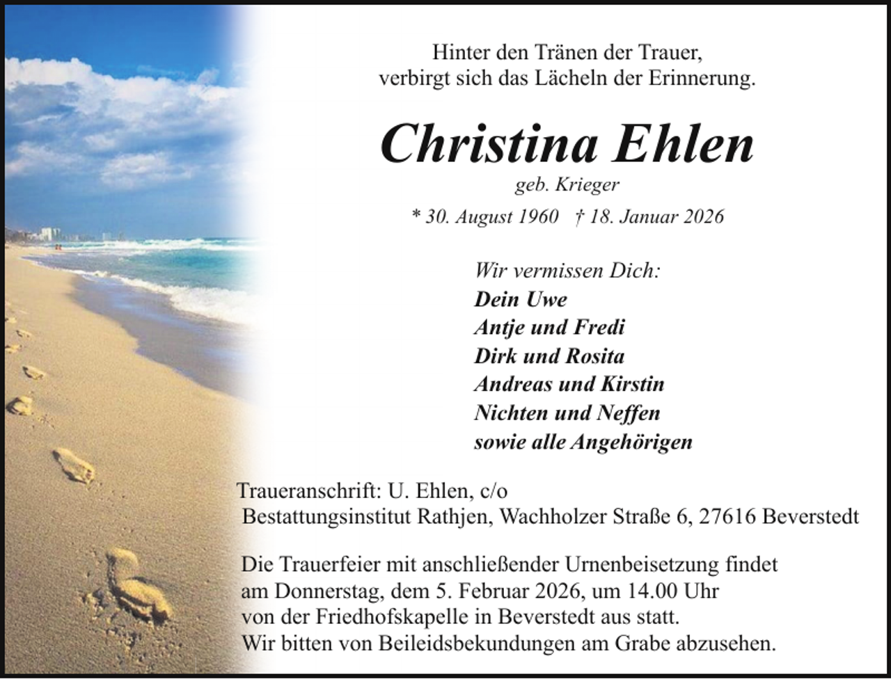 <p>Hinter den Tränen der Trauer,<br />verbirgt sich das Lächeln der Erinnerung.</p><p>Christina Ehlen<br />geb. Krieger</p><p>* 30. August 1960 † 18. Januar 2026</p><p>Wir vermissen Dich:<br />Dein Uwe<br />Antje und Fredi<br />Dirk und Rosita<br />Andreas und Kirstin<br />Nichten und Neffen<br />sowie alle Angehörigen<br />Traueranschrift: U. Ehlen, c/o<br />Bestattungsinstitut Rathjen, Wachholzer Straße 6, 27616 Beverstedt<br />Die Trauerfeier mit anschließender Urnenbeisetzung findet<br />am Donnerstag, dem 5. Februar 2026, um 14.00 Uhr<br />von der Friedhofskapelle in Beverstedt aus statt.<br />Wir bitten von Beileidsbekundungen am Grabe abzusehen.</p>