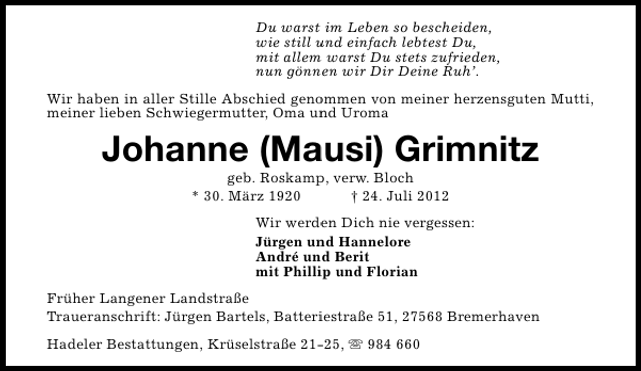 <p>Du warst im Leben so bescheiden,<br />wie still und einfach lebtest Du,<br />mit allem warst Du stets zufrieden,<br />nun gönnen wir Dir Deine Ruh’.<br />Wir haben in aller Stille Abschied genommen von meiner herzensguten Mutti,<br />meiner lieben Schwiegermutter, Oma und Uroma</p><p>Johanne (Mausi) Grimnitz<br />geb. Roskamp, verw. Bloch<br />* 30. März 1920<br />† 24. Juli 2012</p><p>Wir werden Dich nie vergessen:<br />Jürgen und Hannelore<br />André und Berit<br />mit Phillip und Florian<br />Früher Langener Landstraße<br />Traueranschrift: Jürgen Bartels, Batteriestraße 51, 27568 Bremerhaven<br />Hadeler Bestattungen, Krüselstraße 21-25, s 984 660</p>