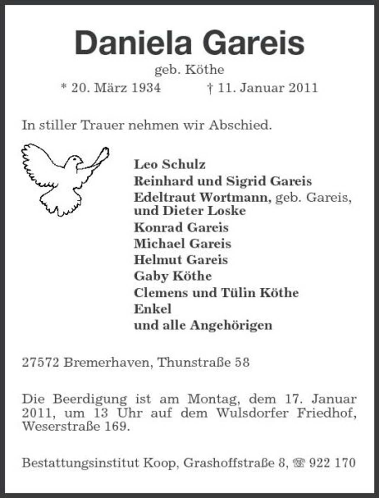 <p>Daniela Gareis<br />geb. Köthe * 20. März 1934 † 11. Januar 2011 In stiller Trauer nehmen wir Abschied. Leo Schulz Reinhard und Sigrid Gareis Edeltraut Wortmann, geb. Gareis, und Dieter Loske Konrad Gareis Michael Gareis Helmut Gareis Gaby Köthe Clemens und Tülin Köthe Enkel und alle Angehörigen 27572 Bremerhaven, Thunstraße 58 Die Beerdigung ist am Montag, dem 17. Januar 2011, um 13 Uhr auf dem Wulsdorfer Friedhof, Weserstraße 169.<br />Bestattungsinstitut Koop, Grashoffstraße 8, 922 170</p>