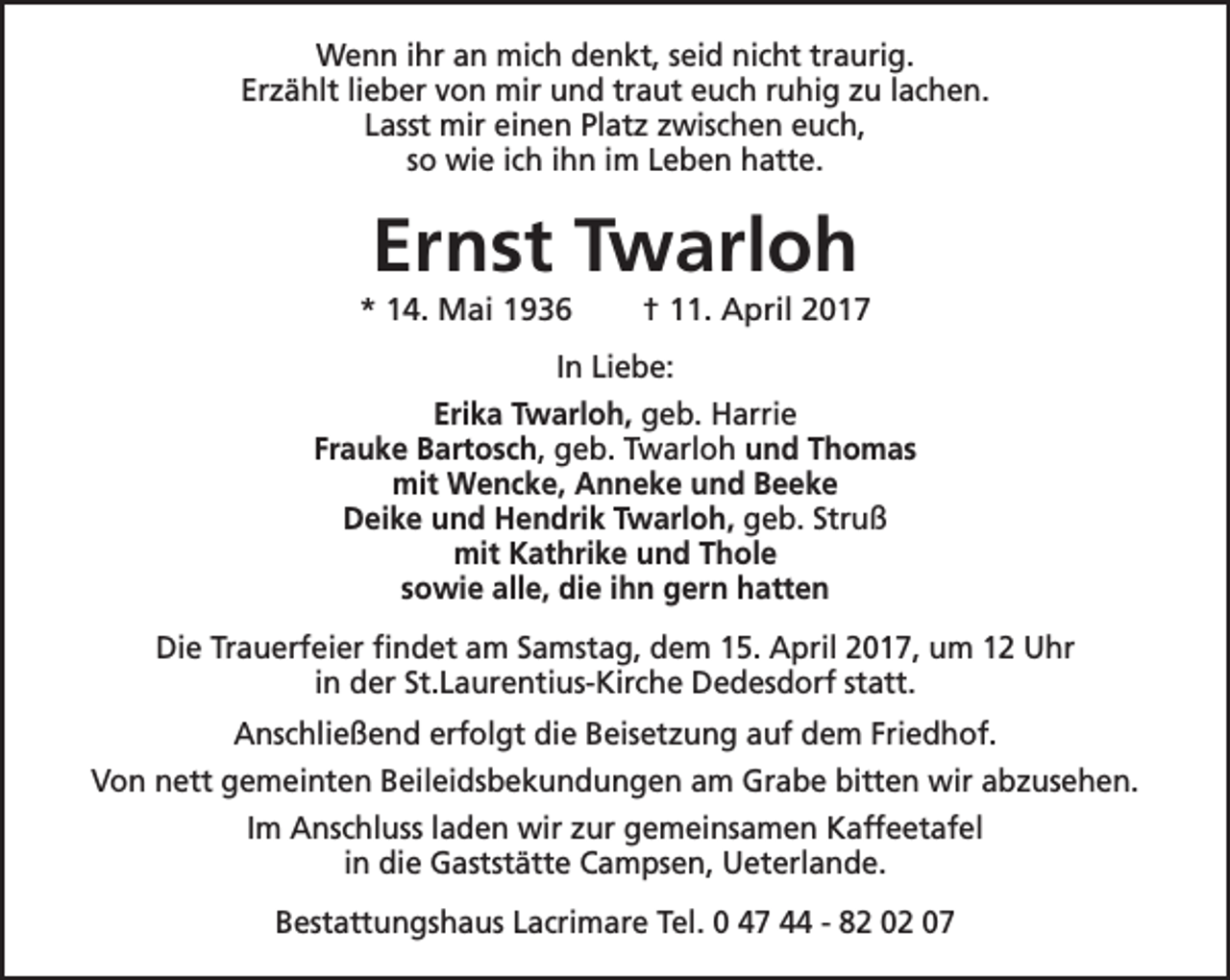 <p>Wenn ihr an mich denkt, seid nicht traurig.<br />Erzählt lieber von mir und traut euch ruhig zu lachen.<br />Lasst mir einen Platz zwischen euch,<br />so wie ich ihn im Leben hatte.</p><p>Ernst Twarloh</p><p>* 14. Mai 1936</p><p>† 11. April 2017</p><p>In Liebe:<br />Erika Twarloh, geb. Harrie<br />Frauke Bartosch, geb. Twarloh und Thomas<br />mit Wencke, Anneke und Beeke<br />Deike und Hendrik Twarloh, geb. Struß<br />mit Kathrike und Thole<br />sowie alle, die ihn gern hatten<br />Die Trauerfeier findet am Samstag, dem 15. April 2017, um 12 Uhr<br />in der St.Laurentius-Kirche Dedesdorf statt.<br />Anschließend erfolgt die Beisetzung auf dem Friedhof.<br />Von nett gemeinten Beileidsbekundungen am Grabe bitten wir abzusehen.<br />Im Anschluss laden wir zur gemeinsamen Kaffeetafel<br />in die Gaststätte Campsen, Ueterlande.<br />Bestattungshaus Lacrimare Tel. 0 47 44 - 82 02 07</p>