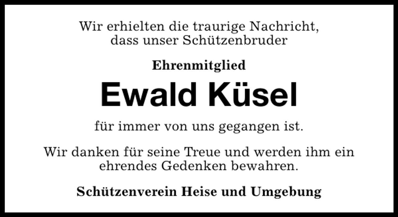 <p>Wir erhielten die traurige Nachricht,<br />dass unser Schützenbruder<br />Ehrenmitglied</p><p>Ewald Küsel</p><p>für immer von uns gegangen ist.<br />Wir danken für seine Treue und werden ihm ein<br />ehrendes Gedenken bewahren.<br />Schützenverein Heise und Umgebung</p>
