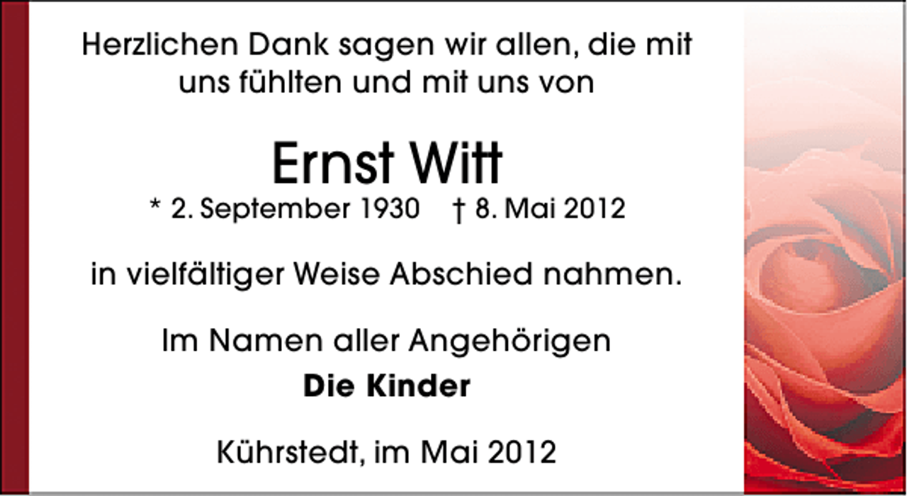 <p>Herzlichen Dank sagen wir allen, die mit<br />uns fühlten und mit uns von</p><p>Ernst Witt</p><p>* 2. September 1930</p><p>† 8. Mai 2012</p><p>in vielfältiger Weise Abschied nahmen.<br />Im Namen aller Angehörigen<br />Die Kinder<br />Kührstedt, im Mai 2012</p>