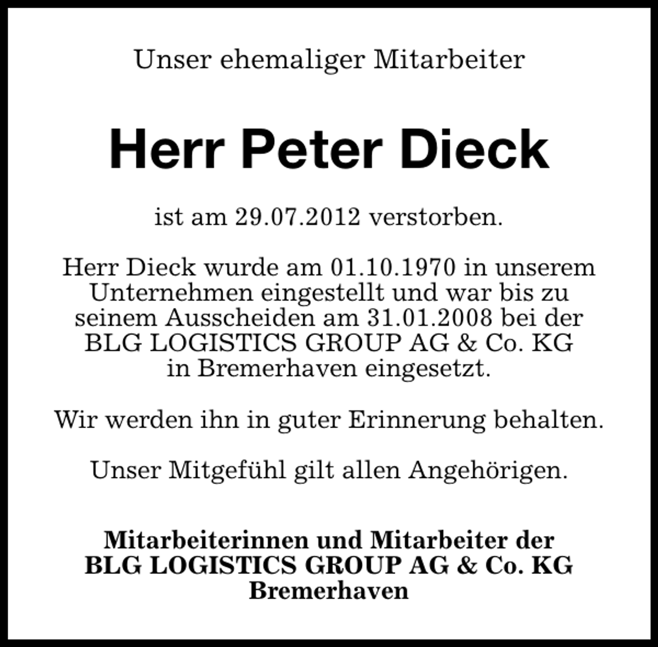 <p>Unser ehemaliger Mitarbeiter</p><p>Herr Peter Dieck<br />ist am 29.07.2012 verstorben.<br />Herr Dieck wurde am 01.10.1970 in unserem<br />Unternehmen eingestellt und war bis zu<br />seinem Ausscheiden am 31.01.2008 bei der<br />BLG LOGISTICS GROUP AG &amp; Co. KG<br />in Bremerhaven eingesetzt.<br />Wir werden ihn in guter Erinnerung behalten.<br />Unser Mitgefühl gilt allen Angehörigen.<br />Mitarbeiterinnen und Mitarbeiter der<br />BLG LOGISTICS GROUP AG &amp; Co. KG<br />Bremerhaven</p>