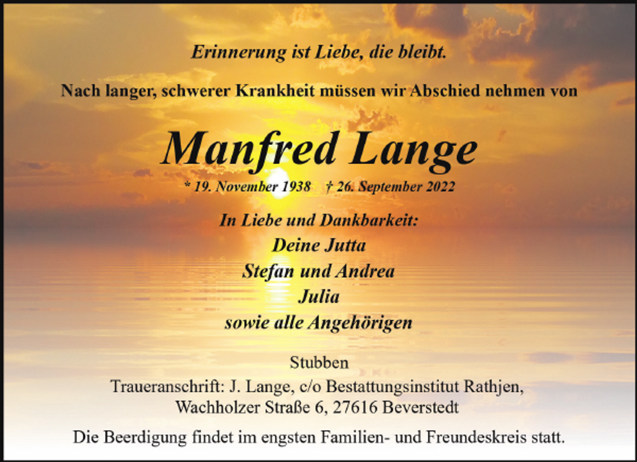 <p>Erinnerung ist Liebe, die bleibt.<br />Nach langer, schwerer Krankheit müssen wir Abschied nehmen von</p><p>Manfred Lange<br />* 19. November 1938</p><p>† 26. September 2022</p><p>In Liebe und Dankbarkeit:</p><p>Deine Jutta<br />Stefan und Andrea<br />Julia<br />sowie alle Angehörigen<br />Stubben<br />Traueranschrift: J. Lange, c/o Bestattungsinstitut Rathjen,<br />Wachholzer Straße 6, 27616 Beverstedt<br />Die Beerdigung findet im engsten Familien- und Freundeskreis statt.</p>
