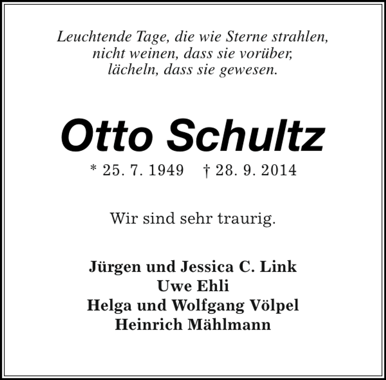 <p>Leuchtende Tage, die wie Sterne strahlen,<br />nicht weinen, dass sie vorüber,<br />lächeln, dass sie gewesen.</p><p>Otto Schultz<br />* 25. 7. 1949</p><p>† 28. 9. 2014</p><p>Wir sind sehr traurig.<br />Jürgen und Jessica C. Link<br />Uwe Ehli<br />Helga und Wolfgang Völpel<br />Heinrich Mählmann</p>
