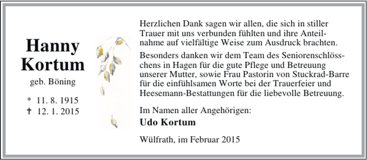 <p>Hanny<br />Kortum<br />geb. Böning</p><p>* 11. 8. 1915<br />12. 1. 2015</p><p>Herzlichen Dank sagen wir allen, die sich in stiller<br />Trauer mit uns verbunden fühlten und ihre Anteilnahme auf vielfältige Weise zum Ausdruck brachten.<br />Besonders danken wir dem Team des Seniorenschlösschens in Hagen für die gute Pflege und Betreuung<br />unserer Mutter, sowie Frau Pastorin von Stuckrad-Barre<br />für die einfühlsamen Worte bei der Trauerfeier und<br />Heesemann-Bestattungen für die liebevolle Betreuung.<br />Im Namen aller Angehörigen:</p><p>Udo Kortum</p><p>Wülfrath, im Februar 2015</p>