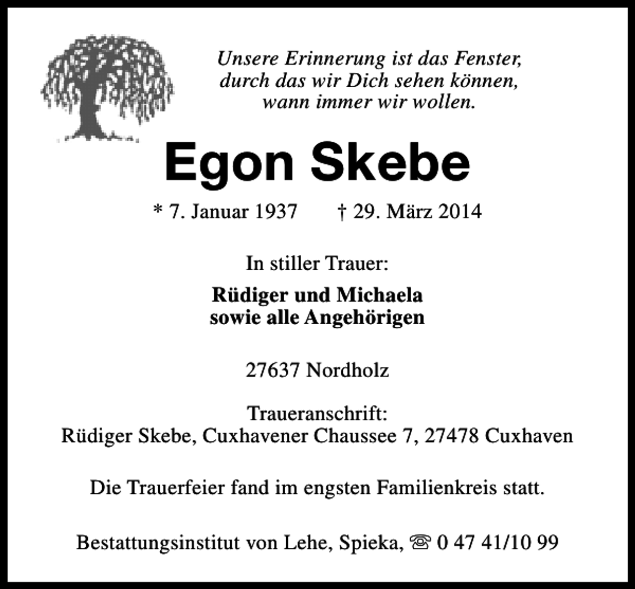 <p>Unsere Erinnerung ist das Fenster,<br />durch das wir Dich sehen können,<br />wann immer wir wollen.</p><p>Egon Skebe</p><p>* 7. Januar 1937</p><p>† 29. März 2014</p><p>In stiller Trauer:<br />Rüdiger und Michaela<br />sowie alle Angehörigen<br />27637 Nordholz<br />Traueranschrift:<br />Rüdiger Skebe, Cuxhavener Chaussee 7, 27478 Cuxhaven<br />Die Trauerfeier fand im engsten Familienkreis statt.<br />Bestattungsinstitut von Lehe, Spieka, s 0 47 41/10 99</p>