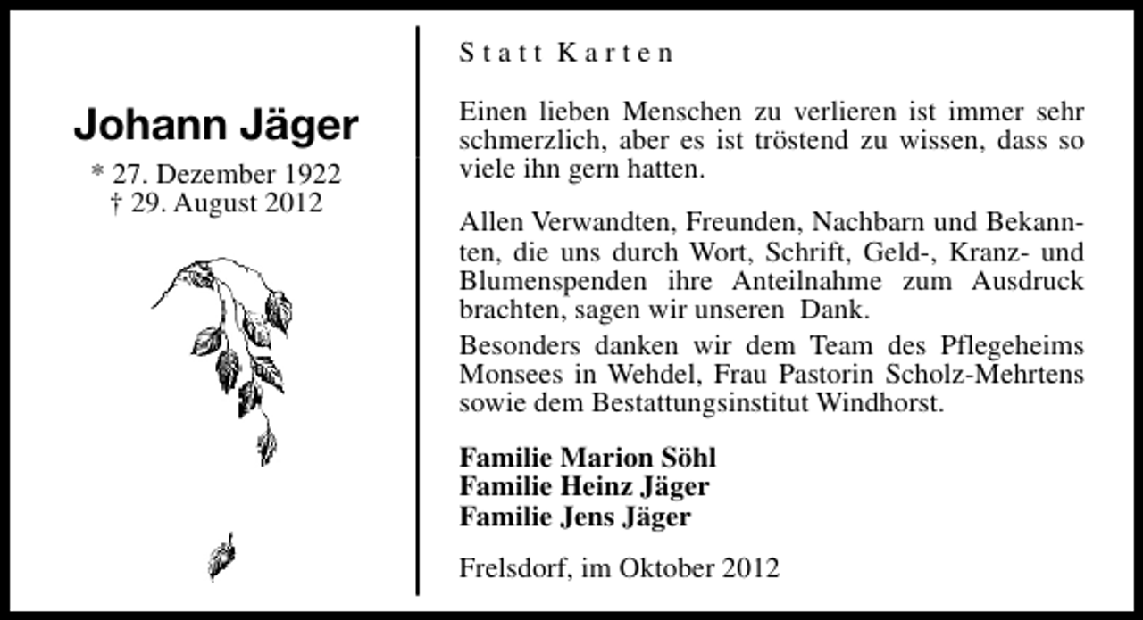 <p>Statt Karten</p><p>Johann Jäger<br />* 27. Dezember 1922<br />† 29. August 2012</p><p>Einen lieben Menschen zu verlieren ist immer sehr<br />schmerzlich, aber es ist tröstend zu wissen, dass so<br />viele ihn gern hatten.<br />Allen Verwandten, Freunden, Nachbarn und Bekannten, die uns durch Wort, Schrift, Geld-, Kranz- und<br />Blumenspenden ihre Anteilnahme zum Ausdruck<br />brachten, sagen wir unseren Dank.<br />Besonders danken wir dem Team des Pflegeheims<br />Monsees in Wehdel, Frau Pastorin Scholz-Mehrtens<br />sowie dem Bestattungsinstitut Windhorst.<br />Familie Marion Söhl<br />Familie Heinz Jäger<br />Familie Jens Jäger<br />Frelsdorf, im Oktober 2012</p>