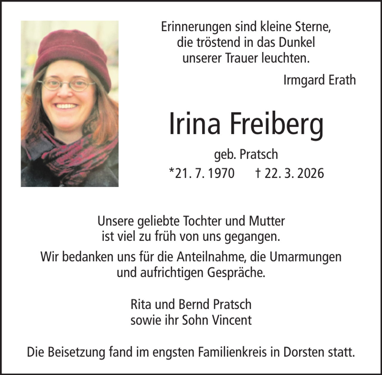 <p>Erinnerungen sind kleine Sterne,<br />die tröstend in das Dunkel<br />unserer Trauer leuchten.<br />Irmgard Erath</p><p>Irina Freiberg<br />geb. Pratsch<br />*21. 7. 1970 † 22. 3. 2026<br />Unsere geliebte Tochter und Mutter<br />ist viel zu früh von uns gegangen.<br />Wir bedanken uns für die Anteilnahme, die Umarmungen<br />und aufrichtigen Gespräche.<br />Rita und Bernd Pratsch<br />sowie ihr Sohn Vincent<br />Die Beisetzung fand im engsten Familienkreis in Dorsten statt.</p>