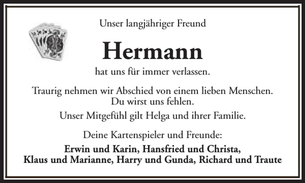 <p>Unser langjähriger Freund</p><p>Hermann</p><p>hat uns für immer verlassen.<br />Traurig nehmen wir Abschied von einem lieben Menschen.<br />Du wirst uns fehlen.<br />Unser Mitgefühl gilt Helga und ihrer Familie.<br />Deine Kartenspieler und Freunde:<br />Erwin und Karin, Hansfried und Christa,<br />Klaus und Marianne, Harry und Gunda, Richard und Traute</p>