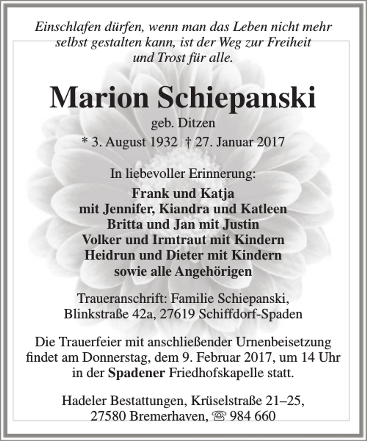 <p>Einschlafen dürfen, wenn man das Leben nicht mehr<br />selbst gestalten kann, ist der Weg zur Freiheit<br />und Trost für alle.</p><p>Marion Schiepanski<br />geb. Ditzen<br />* 3. August 1932 † 27. Januar 2017</p><p>In liebevoller Erinnerung:<br />Frank und Katja<br />mit Jennifer, Kiandra und Katleen<br />Britta und Jan mit Justin<br />Volker und Irmtraut mit Kindern<br />Heidrun und Dieter mit Kindern<br />sowie alle Angehörigen<br />Traueranschrift: Familie Schiepanski,<br />Blinkstraße 42a, 27619 Schiffdorf-Spaden<br />Die Trauerfeier mit anschließender Urnenbeisetzung<br />findet am Donnerstag, dem 9. Februar 2017, um 14 Uhr<br />in der Spadener Friedhofskapelle statt.<br />Hadeler Bestattungen, Krüselstraße 21–25,<br />27580 Bremerhaven,  984 660</p>