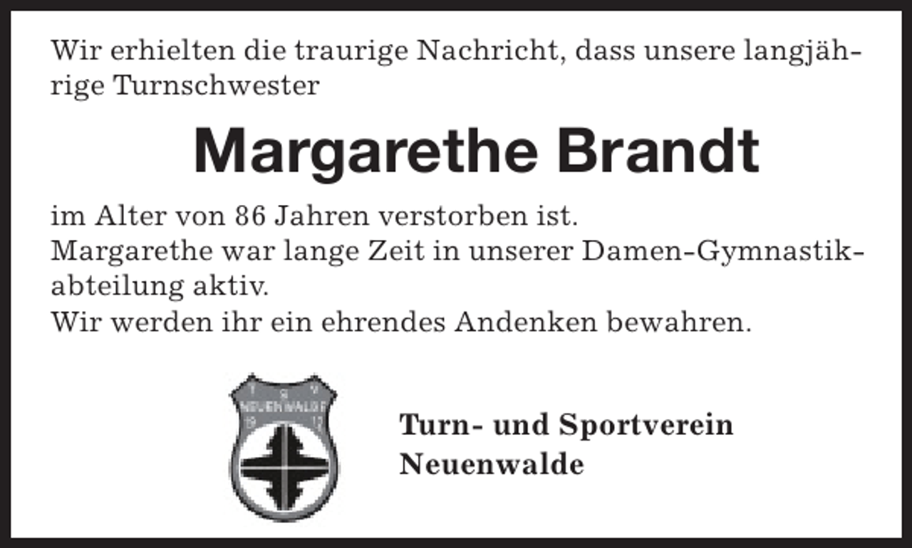 <p>Wir erhielten die traurige Nachricht, dass unsere langjährige Turnschwester</p><p>Margarethe Brandt<br />im Alter von 86 Jahren verstorben ist.<br />Margarethe war lange Zeit in unserer Damen-Gymnastikabteilung aktiv.<br />Wir werden ihr ein ehrendes Andenken bewahren.</p><p>Turn- und Sportverein<br />Neuenwalde</p>
