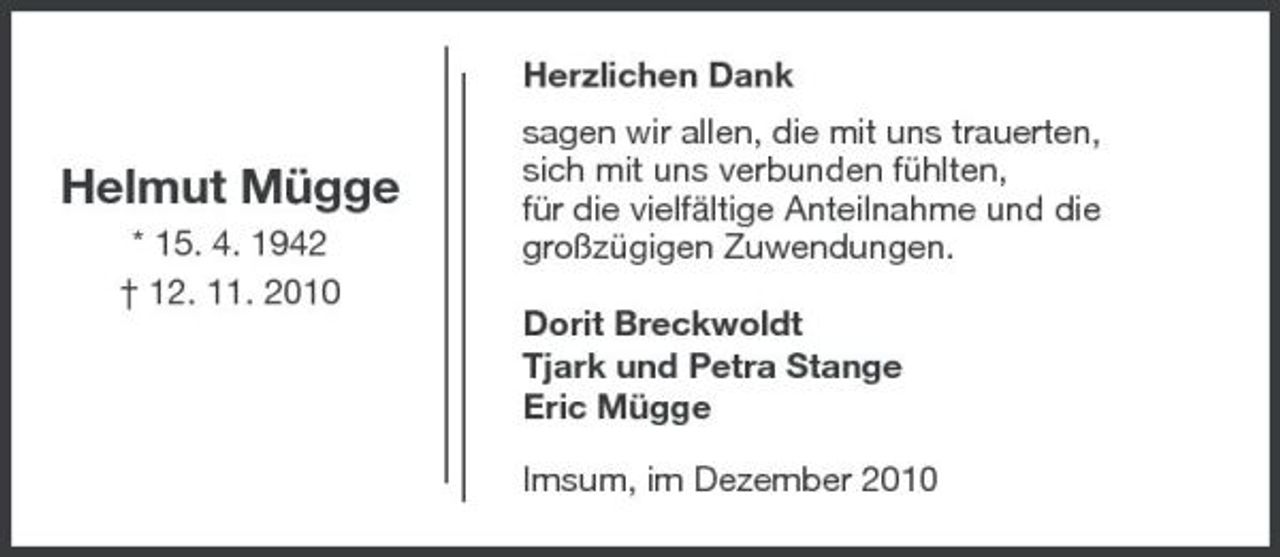 <p>Herzlichen Dank</p><p>Helmut Mügge<br />* 15. 4. 1942 † 12. 11. 2010</p><p>sagen wir allen, die mit uns trauerten, sich mit uns verbunden fühlten, für die vielfältige Anteilnahme und die großzügigen Zuwendungen. Dorit Breckwoldt Tjark und Petra Stange Eric Mügge Imsum, im Dezember 2010</p>