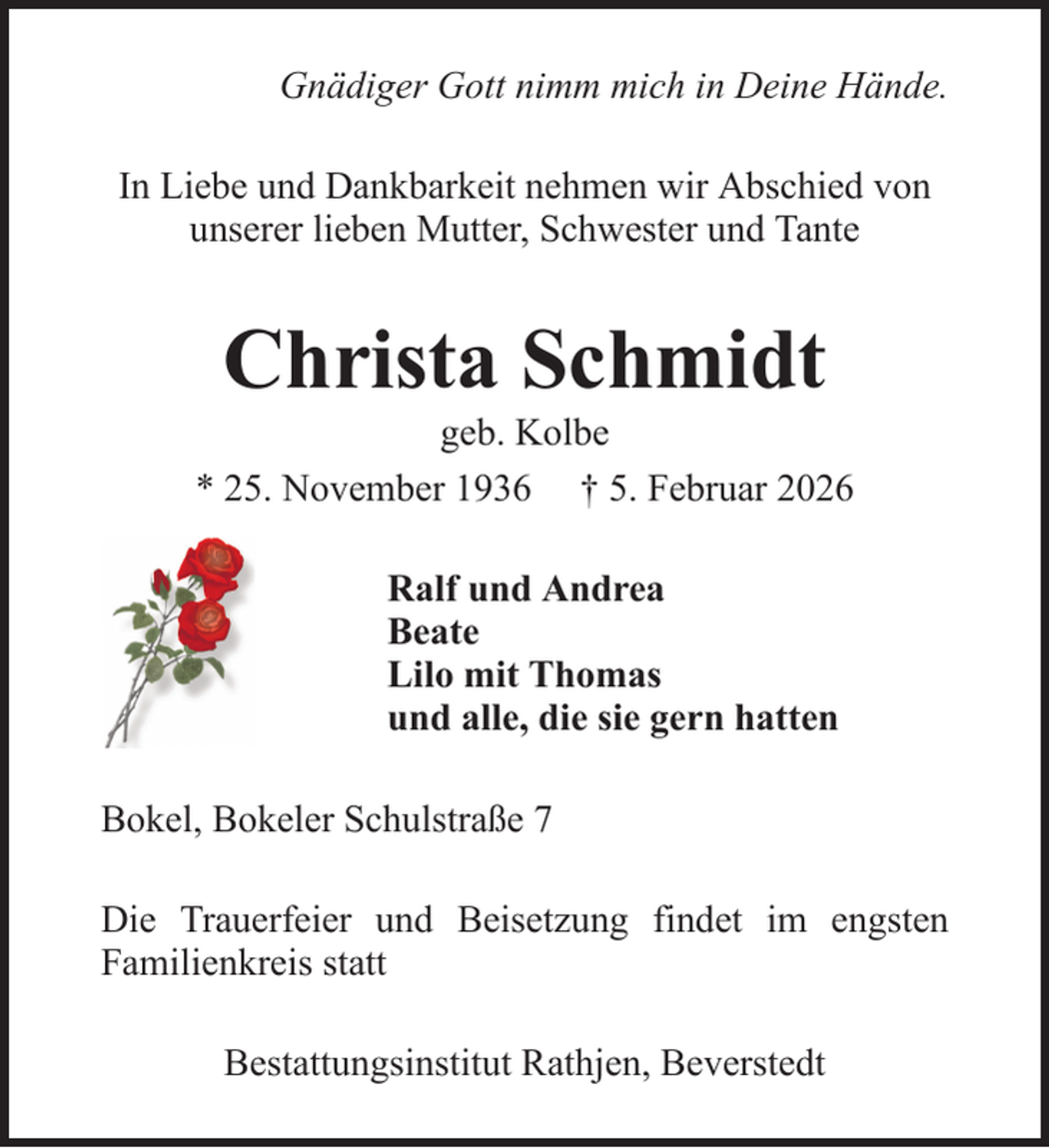 <p>Gnädiger Gott nimm mich in Deine Hände.<br />In Liebe und Dankbarkeit nehmen wir Abschied von<br />unserer lieben Mutter, Schwester und Tante</p><p>Christa Schmidt<br />geb. Kolbe<br />* 25. November 1936 † 5. Februar 2026<br />Ralf und Andrea<br />Beate<br />Lilo mit Thomas<br />und alle, die sie gern hatten<br />Bokel, Bokeler Schulstraße 7<br />Die Trauerfeier und Beisetzung findet im engsten<br />Familienkreis statt<br />Bestattungsinstitut Rathjen, Beverstedt</p>