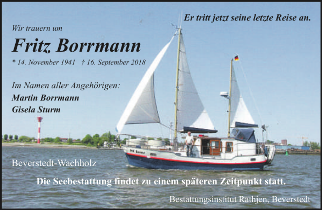 <p>Wir trauern um</p><p>Er tritt jetzt seine letzte Reise an.</p><p>Fritz Borrmann</p><p>* 14. November 1941 † 16. September 2018</p><p>Im Namen aller Angehörigen:<br />Martin Borrmann<br />Gisela Sturm</p><p>Beverstedt-Wachholz<br />Die Seebestattung findet zu einem späteren Zeitpunkt statt.<br />Bestattungsinstitut Rathjen, Beverstedt</p>