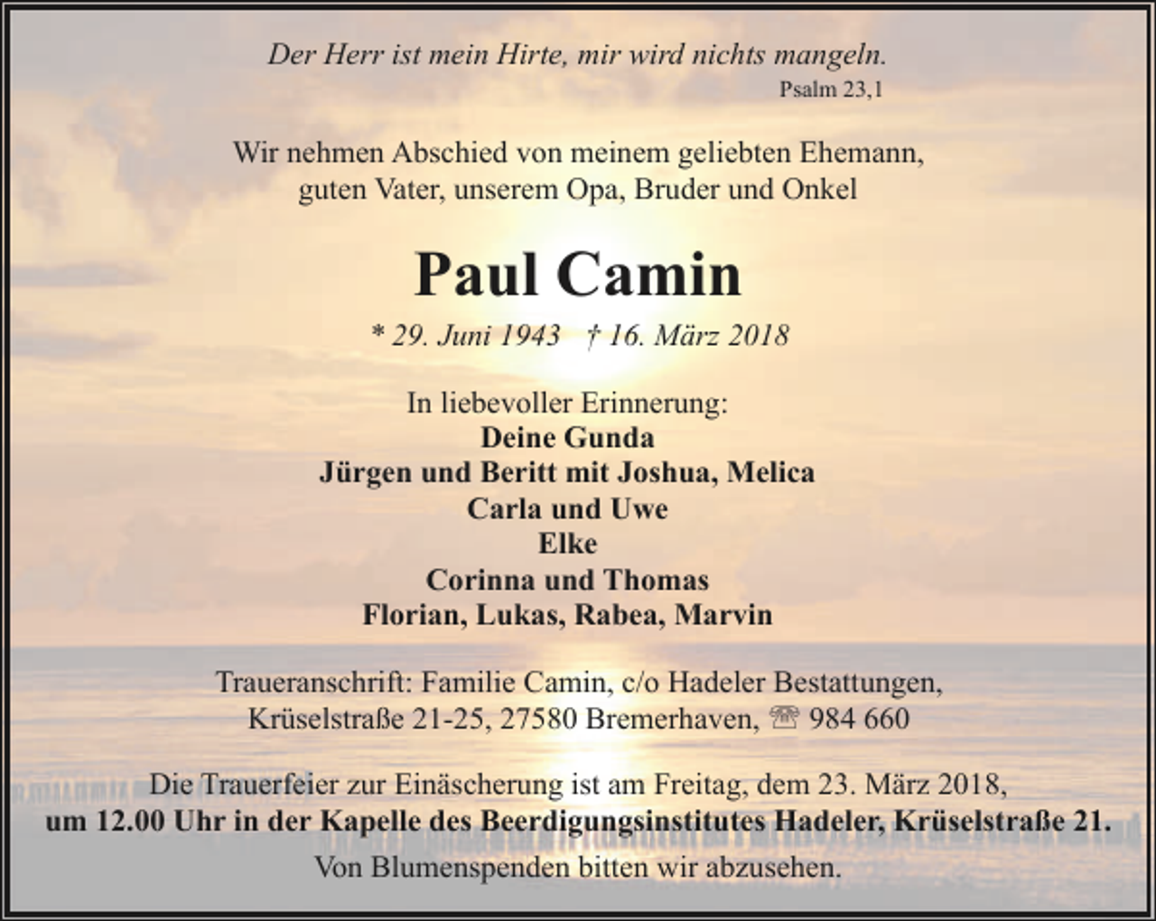 <p>Der Herr ist mein Hirte, mir wird nichts mangeln.<br />Psalm 23,1</p><p>Wir nehmen Abschied von meinem geliebten Ehemann,<br />guten Vater, unserem Opa, Bruder und Onkel</p><p>Paul Camin</p><p>* 29. Juni 1943 † 16. März 2018<br />In liebevoller Erinnerung:<br />Deine Gunda<br />Jürgen und Beritt mit Joshua, Melica<br />Carla und Uwe<br />Elke<br />Corinna und Thomas<br />Florian, Lukas, Rabea, Marvin<br />Traueranschrift: Familie Camin, c/o Hadeler Bestattungen,<br />Krüselstraße 21-25, 27580 Bremerhaven, ' 984 660<br />Die Trauerfeier zur Einäscherung ist am Freitag, dem 23. März 2018,<br />um 12.00 Uhr in der Kapelle des Beerdigungsinstitutes Hadeler, Krüselstraße 21.<br />Von Blumenspenden bitten wir abzusehen.</p>
